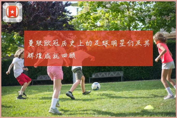 曼联欧冠历史上的足球明星们及其辉煌成就回顾