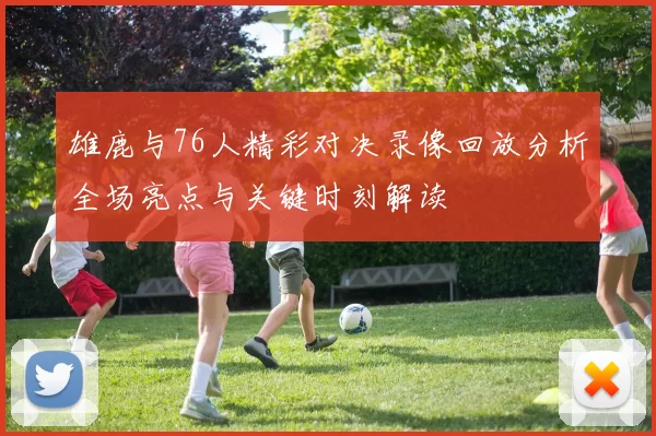 雄鹿与76人精彩对决录像回放分析全场亮点与关键时刻解读