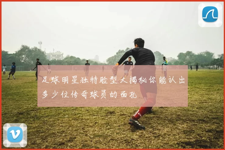 足球明星独特脸型大揭秘你能认出多少位传奇球员的面孔