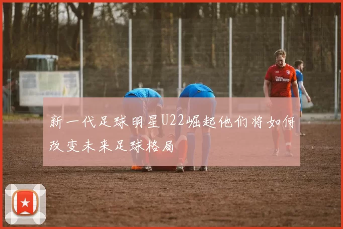 新一代足球明星U22崛起他们将如何改变未来足球格局