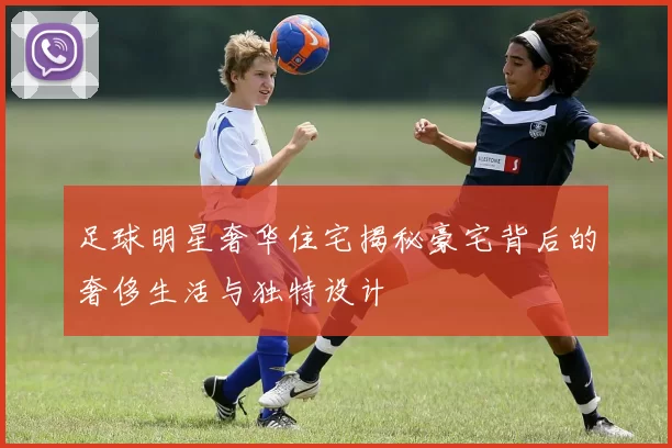 足球明星奢华住宅揭秘豪宅背后的奢侈生活与独特设计