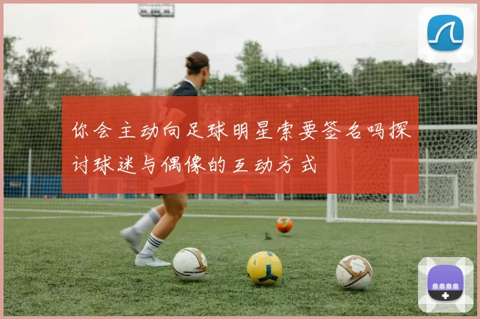 你会主动向足球明星索要签名吗探讨球迷与偶像的互动方式