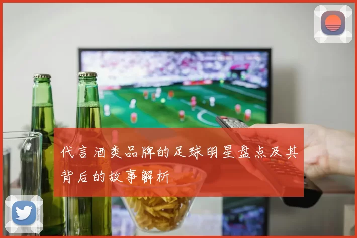代言酒类品牌的足球明星盘点及其背后的故事解析