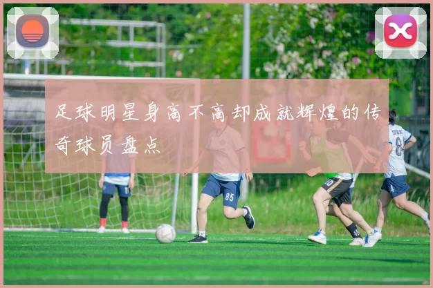 足球明星身高不高却成就辉煌的传奇球员盘点