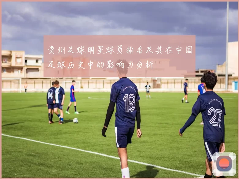 贵州足球明星球员排名及其在中国足球历史中的影响力分析