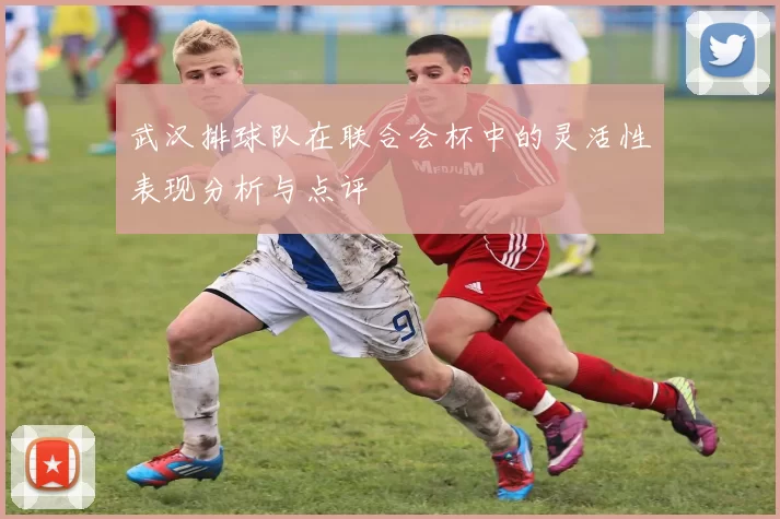 武汉排球队在联合会杯中的灵活性表现分析与点评