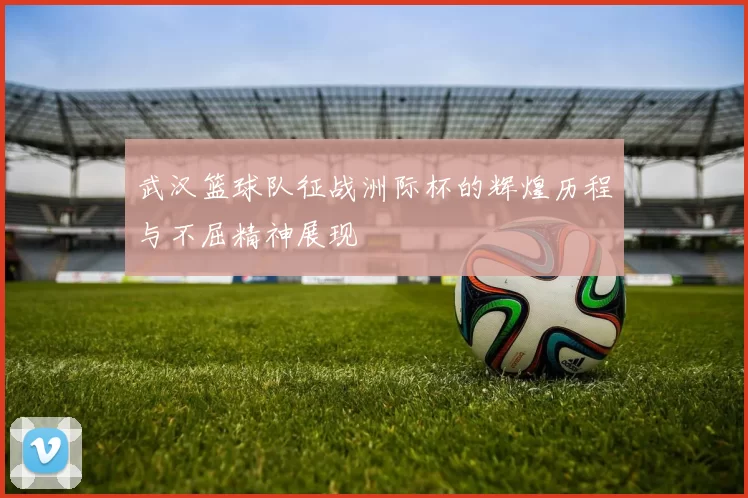 武汉篮球队征战洲际杯的辉煌历程与不屈精神展现