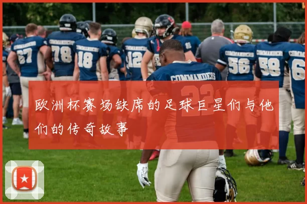 欧洲杯赛场缺席的足球巨星们与他们的传奇故事