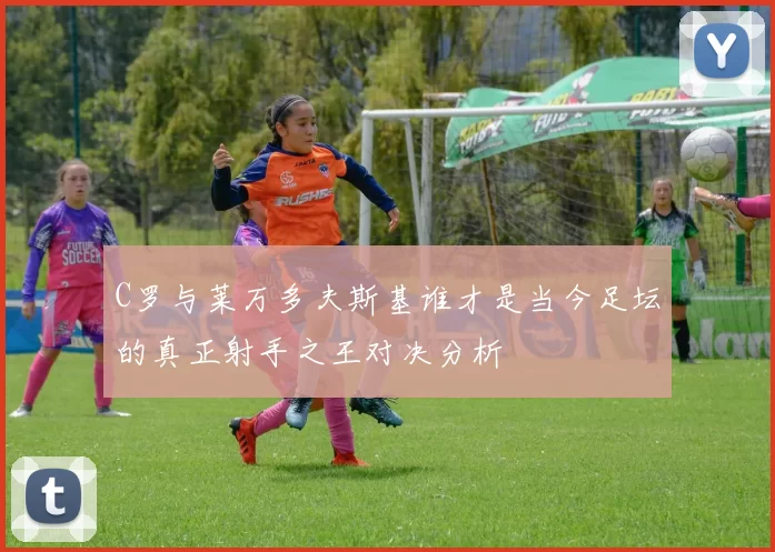 C罗与莱万多夫斯基谁才是当今足坛的真正射手之王对决分析