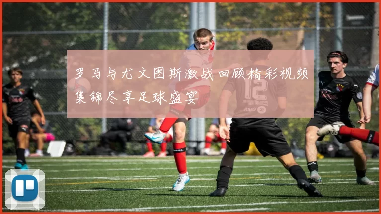 罗马与尤文图斯激战回顾精彩视频集锦尽享足球盛宴
