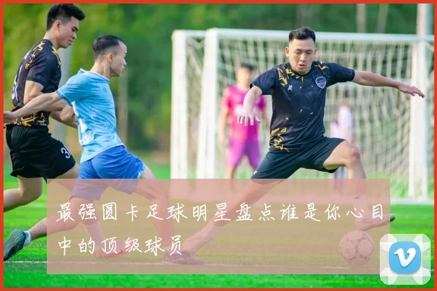 最强圆卡足球明星盘点谁是你心目中的顶级球员