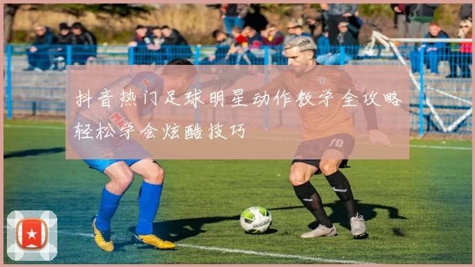 抖音热门足球明星动作教学全攻略轻松学会炫酷技巧