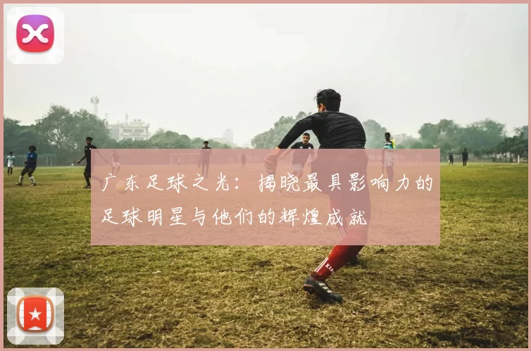 广东足球之光：揭晓最具影响力的足球明星与他们的辉煌成就