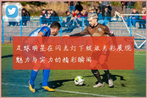 足球明星在闪光灯下绽放光彩展现魅力与实力的精彩瞬间