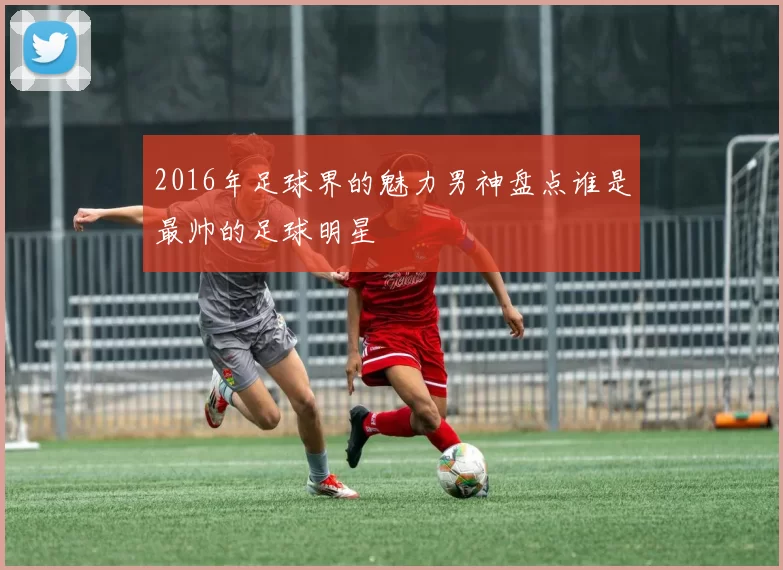 2016年足球界的魅力男神盘点谁是最帅的足球明星