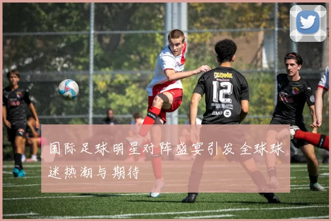 国际足球明星对阵盛宴引发全球球迷热潮与期待