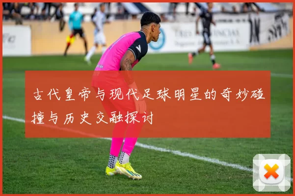 古代皇帝与现代足球明星的奇妙碰撞与历史交融探讨