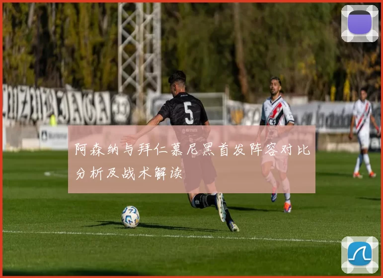 阿森纳与拜仁慕尼黑首发阵容对比分析及战术解读