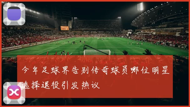 今年足球界告别传奇球员哪位明星选择退役引发热议